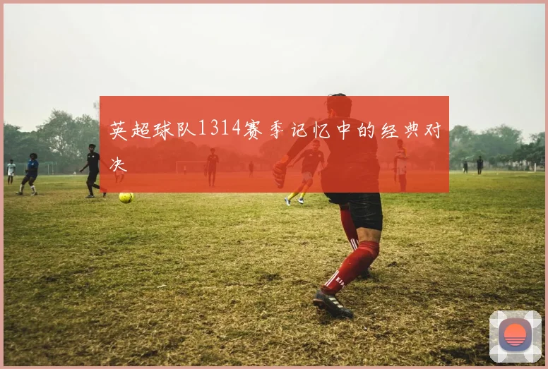 英超球队1314赛季记忆中的经典对决