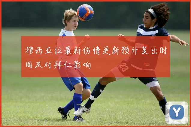 穆西亚拉最新伤情更新预计复出时间及对拜仁影响